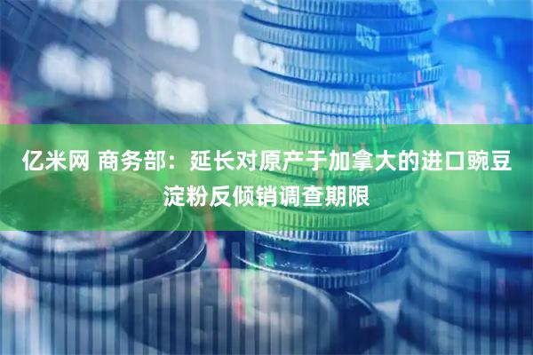 亿米网 商务部：延长对原产于加拿大的进口豌豆淀粉反倾销调查期限