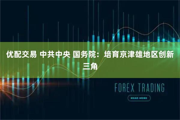 优配交易 中共中央 国务院：培育京津雄地区创新三角