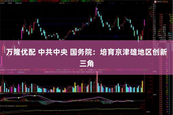 万隆优配 中共中央 国务院：培育京津雄地区创新三角