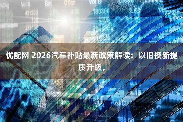 优配网 2026汽车补贴最新政策解读：以旧换新提质升级，