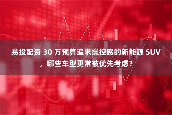 易投配资 30 万预算追求操控感的新能源 SUV，哪些车型更常被优先考虑？