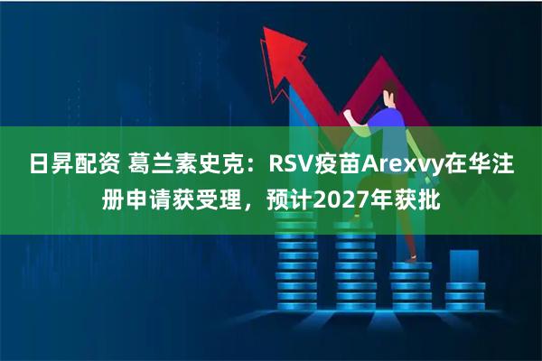 日昇配资 葛兰素史克：RSV疫苗Arexvy在华注册申请获受理，预计2027年获批