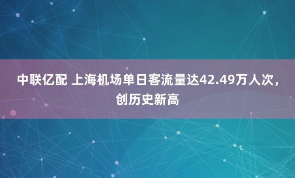 中联亿配 上海机场单日客流量达42.49万人次，创历史新高