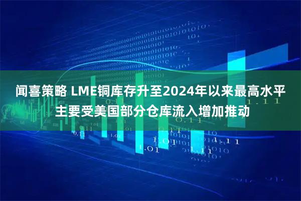 闻喜策略 LME铜库存升至2024年以来最高水平 主要受美国部分仓库流入增加推动