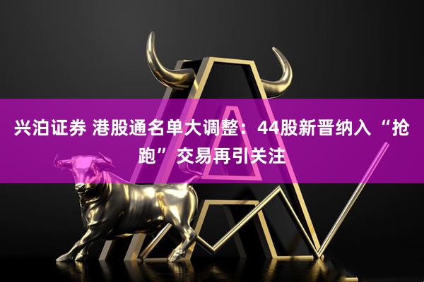 兴泊证券 港股通名单大调整：44股新晋纳入 “抢跑” 交易再引关注