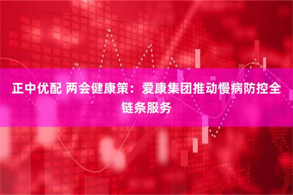 正中优配 两会健康策：爱康集团推动慢病防控全链条服务