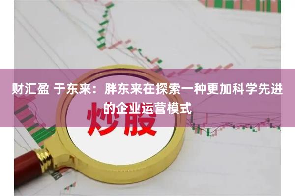 财汇盈 于东来:胖东来在探索一种更加科学先进的企业运营模式