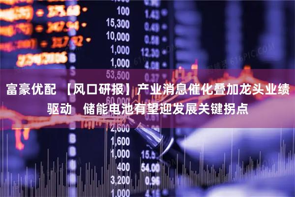 富豪优配 【风口研报】产业消息催化叠加龙头业绩驱动   储能电池有望迎发展关键拐点