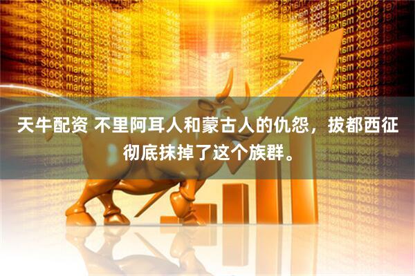 天牛配资 不里阿耳人和蒙古人的仇怨，拔都西征彻底抹掉了这个族群。