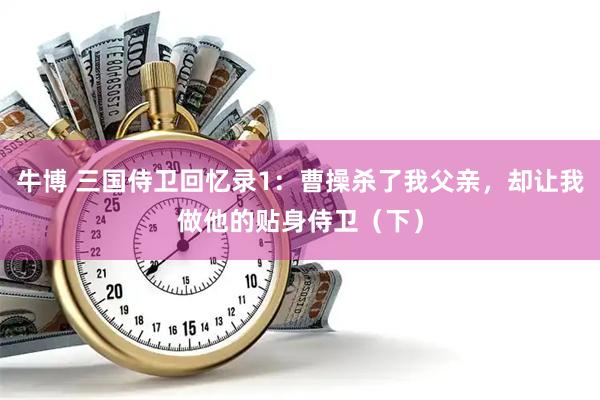 牛博 三国侍卫回忆录1：曹操杀了我父亲，却让我做他的贴身侍卫（下）