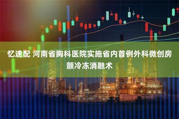 忆速配 河南省胸科医院实施省内首例外科微创房颤冷冻消融术