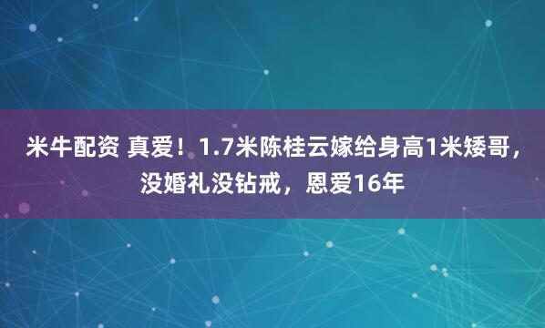 米牛配资 真爱！1.7米陈桂云嫁给身高1米矮哥，没婚礼没钻戒，恩爱16年