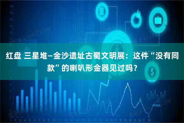 红盘 三星堆—金沙遗址古蜀文明展：这件“没有同款”的喇叭形金器见过吗？