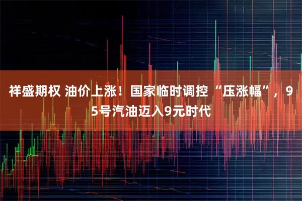 祥盛期权 油价上涨！国家临时调控 “压涨幅”，95号汽油迈入9元时代