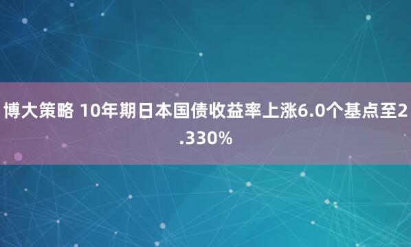 博大策略 10年期日本国债收益率上涨6.0个基点至2.330%