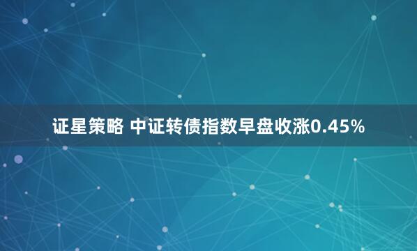 证星策略 中证转债指数早盘收涨0.45%