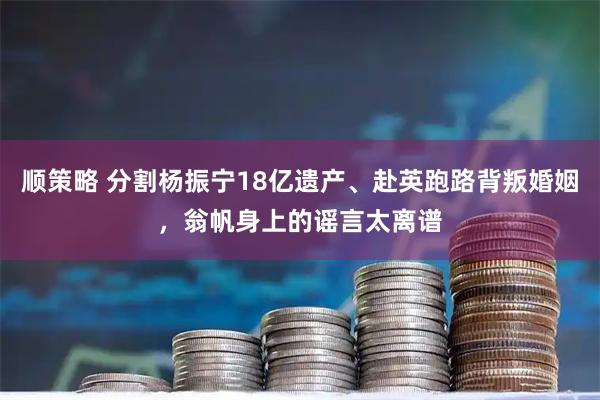 顺策略 分割杨振宁18亿遗产、赴英跑路背叛婚姻，翁帆身上的谣言太离谱