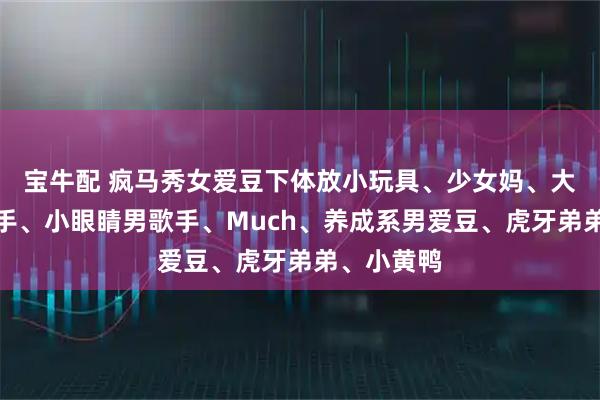 宝牛配 疯马秀女爱豆下体放小玩具、少女妈、大学生女歌手、小眼睛男歌手、Much、养成系男爱豆、虎牙弟弟、小黄鸭