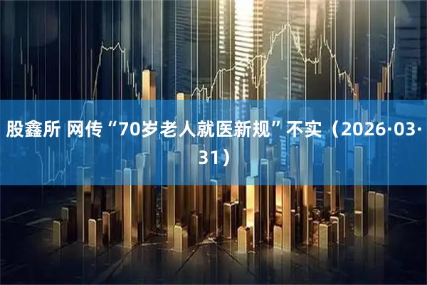 股鑫所 网传“70岁老人就医新规”不实（2026·03·31）