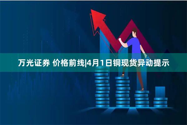 万光证券 价格前线|4月1日铜现货异动提示