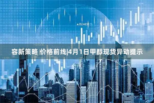 容新策略 价格前线|4月1日甲醇现货异动提示