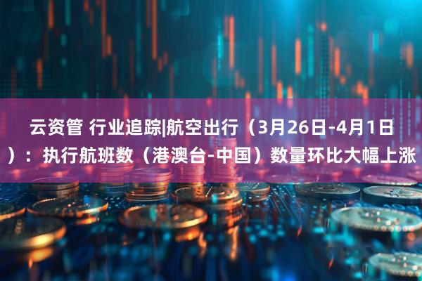 云资管 行业追踪|航空出行（3月26日-4月1日）：执行航班数（港澳台-中国）数量环比大幅上涨