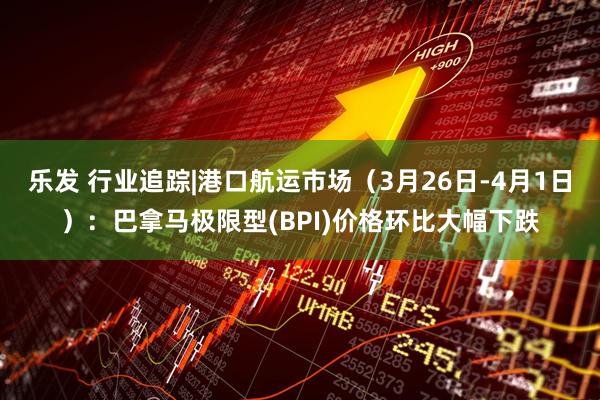 乐发 行业追踪|港口航运市场（3月26日-4月1日）：巴拿马极限型(BPI)价格环比大幅下跌
