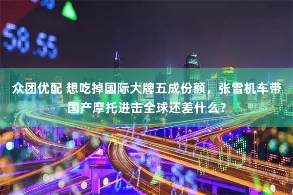 众团优配 想吃掉国际大牌五成份额，张雪机车带国产摩托进击全球还差什么？