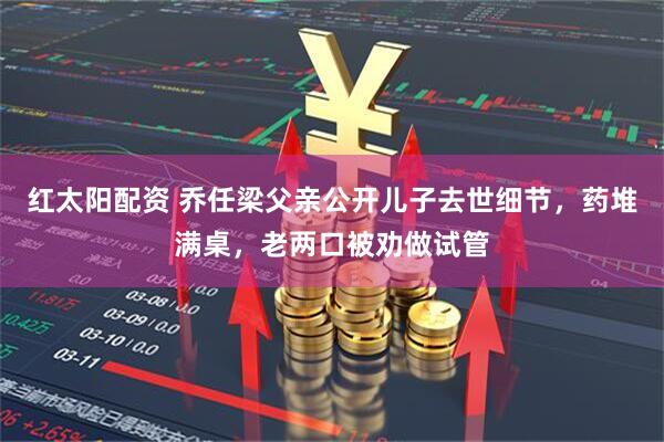 红太阳配资 乔任梁父亲公开儿子去世细节，药堆满桌，老两口被劝做试管