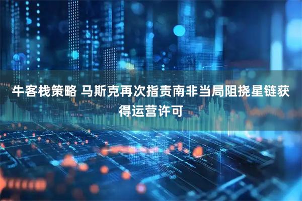 牛客栈策略 马斯克再次指责南非当局阻挠星链获得运营许可