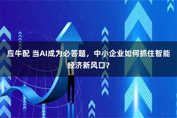 应牛配 当AI成为必答题，中小企业如何抓住智能经济新风口？