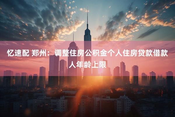 忆速配 郑州：调整住房公积金个人住房贷款借款人年龄上限