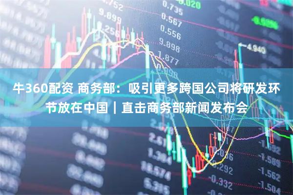 牛360配资 商务部：吸引更多跨国公司将研发环节放在中国｜直击商务部新闻发布会