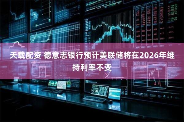天载配资 德意志银行预计美联储将在2026年维持利率不变