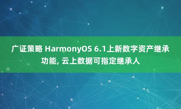 广证策略 HarmonyOS 6.1上新数字资产继承功能, 云上数据可指定继承人