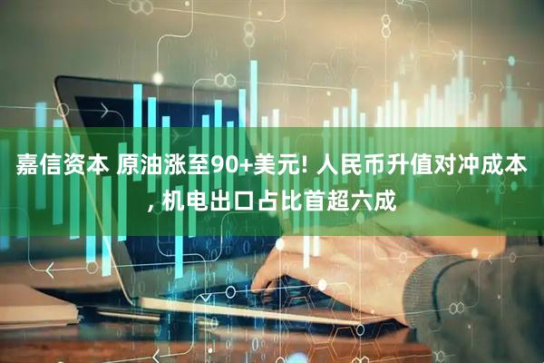 嘉信资本 原油涨至90+美元! 人民币升值对冲成本, 机电出口占比首超六成