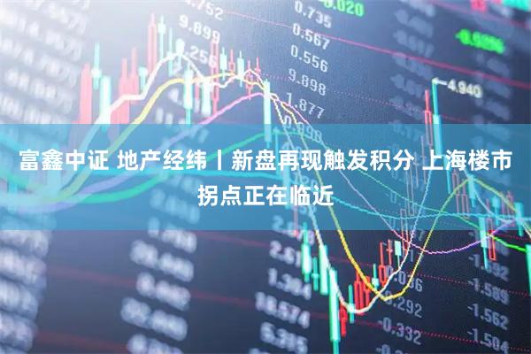 富鑫中证 地产经纬丨新盘再现触发积分 上海楼市拐点正在临近