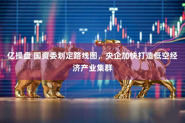 亿操盘 国资委划定路线图，央企加快打造低空经济产业集群