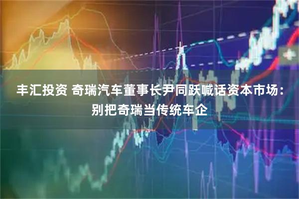 丰汇投资 奇瑞汽车董事长尹同跃喊话资本市场：别把奇瑞当传统车企