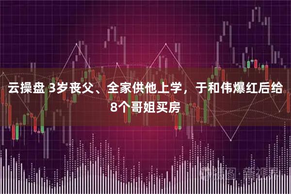 云操盘 3岁丧父、全家供他上学，于和伟爆红后给8个哥姐买房