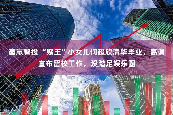 鑫赢智投 “赌王”小女儿何超欣清华毕业，高调宣布留校工作，没踏足娱乐圈