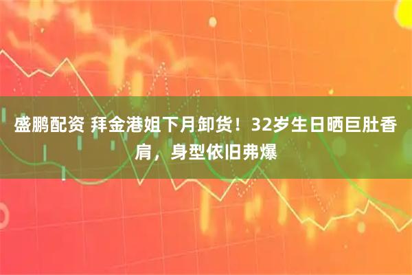 盛鹏配资 拜金港姐下月卸货！32岁生日晒巨肚香肩，身型依旧弗爆