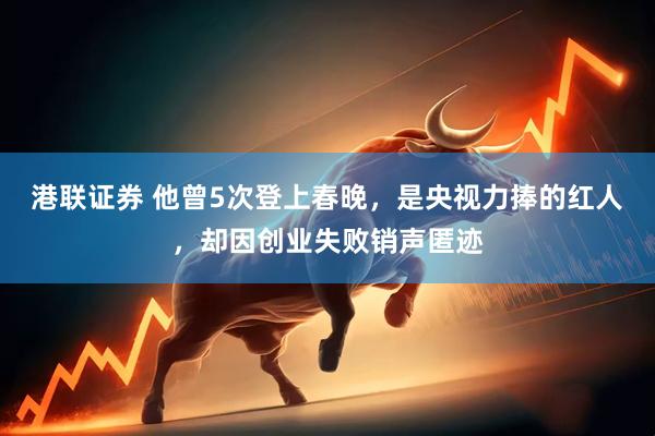 港联证券 他曾5次登上春晚，是央视力捧的红人，却因创业失败销声匿迹