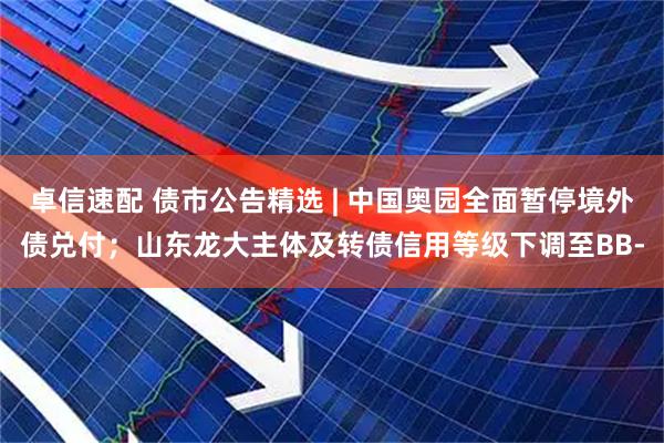 卓信速配 债市公告精选 | 中国奥园全面暂停境外债兑付；山东龙大主体及转债信用等级下调至BB-