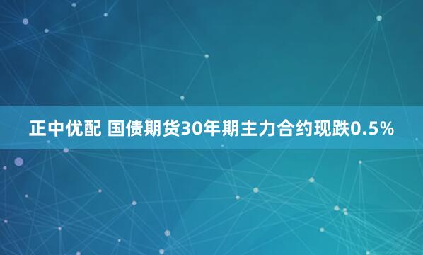 正中优配 国债期货30年期主力合约现跌0.5%