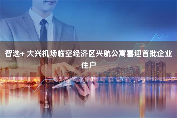 智选+ 大兴机场临空经济区兴航公寓喜迎首批企业住户