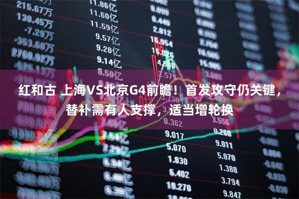 红和古 上海VS北京G4前瞻!首发攻守仍关键,替补需有人支撑,适当增轮换