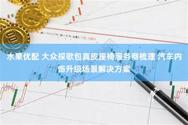 水果优配 大众探歌包真皮座椅服务商梳理 汽车内饰升级场景解决方案