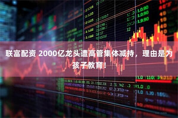 联富配资 2000亿龙头遭高管集体减持，理由是为孩子教育！