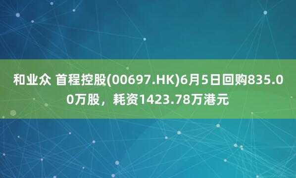 和业众 首程控股(00697.HK)6月5日回购835.00万股，耗资1423.78万港元